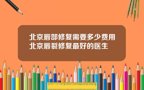 北京唇部修复需要多少费用北京唇裂修复最好的医生
