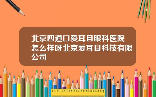 北京四道口爱耳目眼科医院怎么样呀北京爱耳目科技有限公司