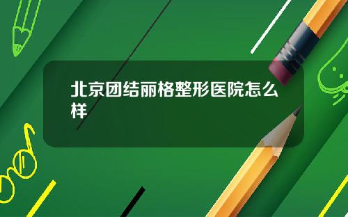北京团结丽格整形医院怎么样