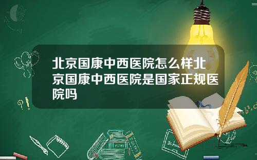 北京国康中西医院怎么样北京国康中西医院是国家正规医院吗