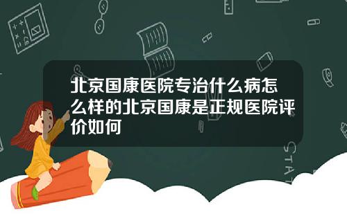 北京国康医院专治什么病怎么样的北京国康是正规医院评价如何