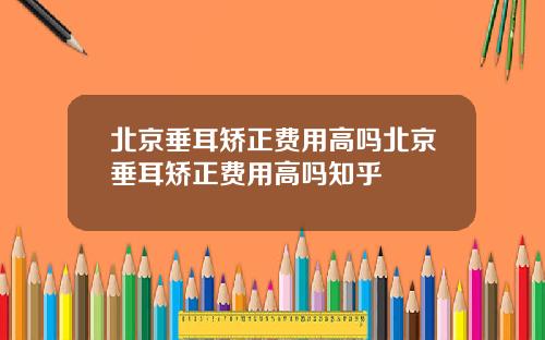 北京垂耳矫正费用高吗北京垂耳矫正费用高吗知乎