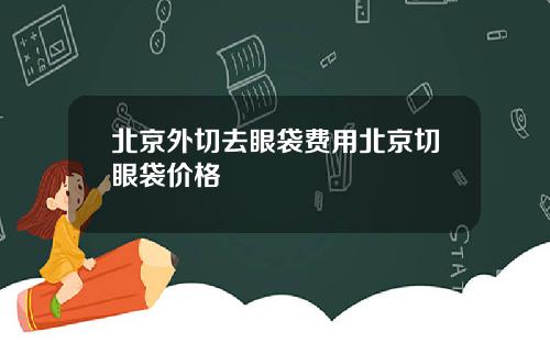 北京外切去眼袋费用北京切眼袋价格