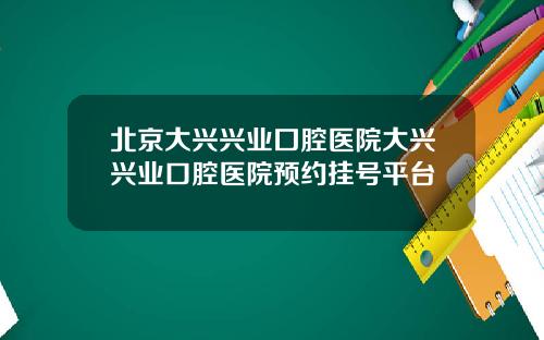 北京大兴兴业囗腔医院大兴兴业口腔医院预约挂号平台