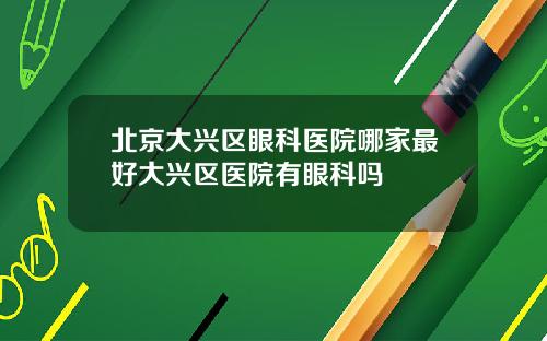 北京大兴区眼科医院哪家最好大兴区医院有眼科吗
