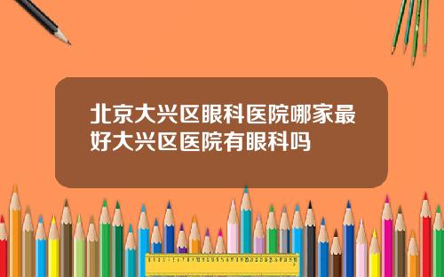 北京大兴区眼科医院哪家最好大兴区医院有眼科吗