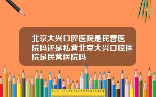 北京大兴口腔医院是民营医院吗还是私营北京大兴口腔医院是民营医院吗