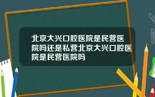 北京大兴口腔医院是民营医院吗还是私营北京大兴口腔医院是民营医院吗