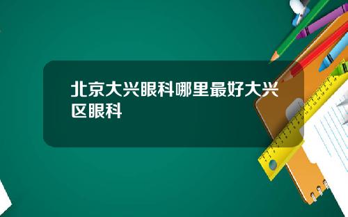 北京大兴眼科哪里最好大兴区眼科