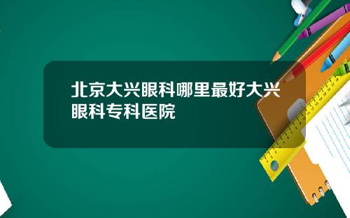 北京大兴眼科哪里最好大兴眼科专科医院
