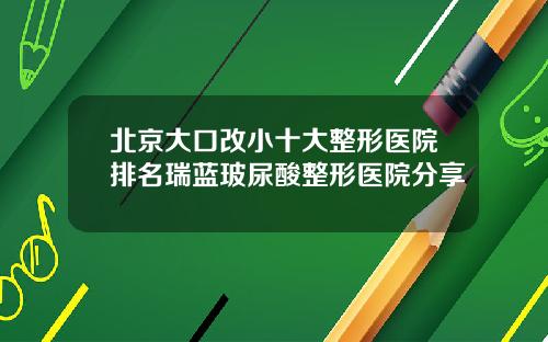 北京大口改小十大整形医院排名瑞蓝玻尿酸整形医院分享
