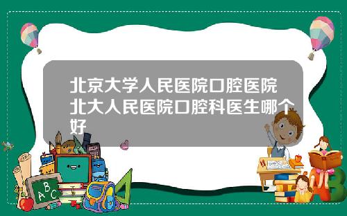 北京大学人民医院口腔医院北大人民医院口腔科医生哪个好