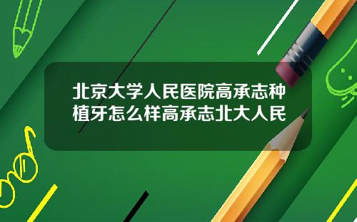 北京大学人民医院高承志种植牙怎么样高承志北大人民