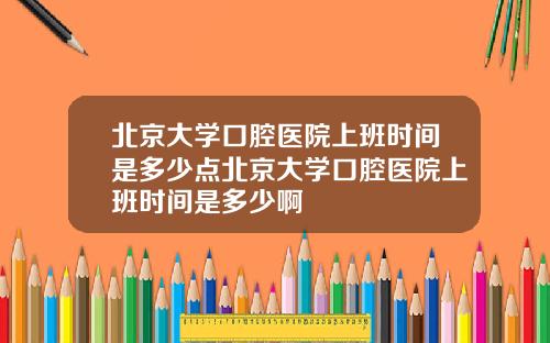 北京大学口腔医院上班时间是多少点北京大学口腔医院上班时间是多少啊