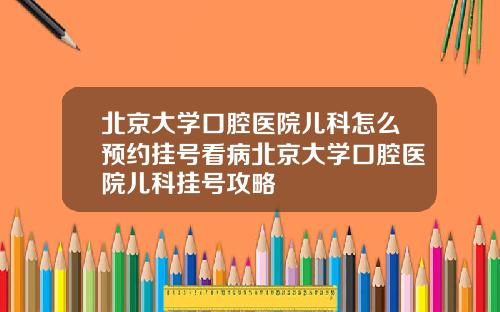 北京大学口腔医院儿科怎么预约挂号看病北京大学口腔医院儿科挂号攻略