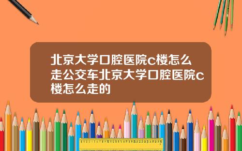 北京大学口腔医院c楼怎么走公交车北京大学口腔医院c楼怎么走的