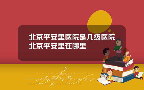 北京平安里医院是几级医院北京平安里在哪里