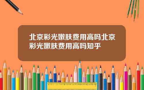 北京彩光嫩肤费用高吗北京彩光嫩肤费用高吗知乎
