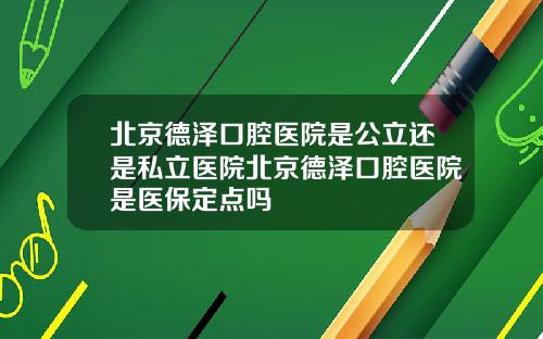 北京德泽口腔医院是公立还是私立医院北京德泽口腔医院是医保定点吗