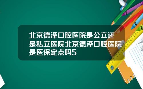 北京德泽口腔医院是公立还是私立医院北京德泽口腔医院是医保定点吗5