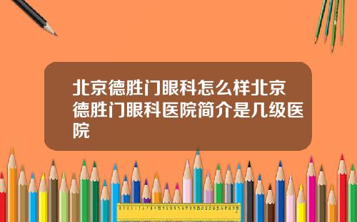 北京德胜门眼科怎么样北京德胜门眼科医院简介是几级医院