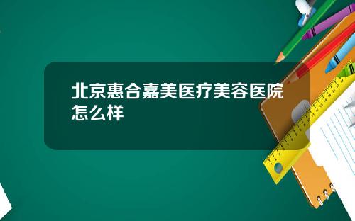 北京惠合嘉美医疗美容医院怎么样