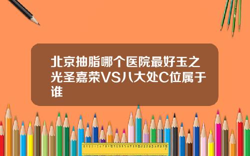 北京抽脂哪个医院最好玉之光圣嘉荣VS八大处C位属于谁