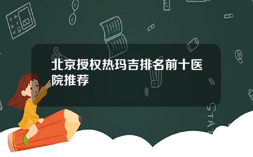 北京授权热玛吉排名前十医院推荐
