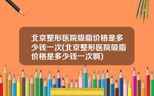 北京整形医院吸脂价格是多少钱一次(北京整形医院吸脂价格是多少钱一次啊)