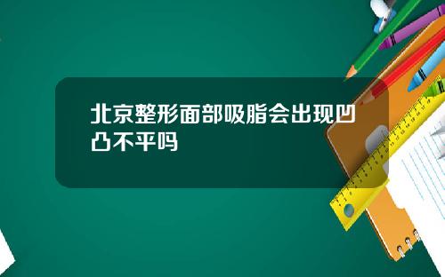 北京整形面部吸脂会出现凹凸不平吗