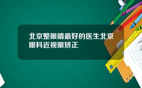 北京整眼睛最好的医生北京眼科近视眼矫正