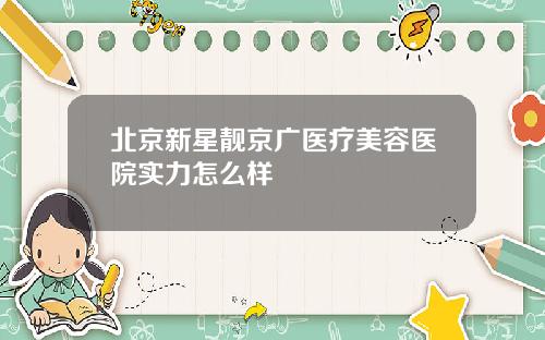 北京新星靓京广医疗美容医院实力怎么样