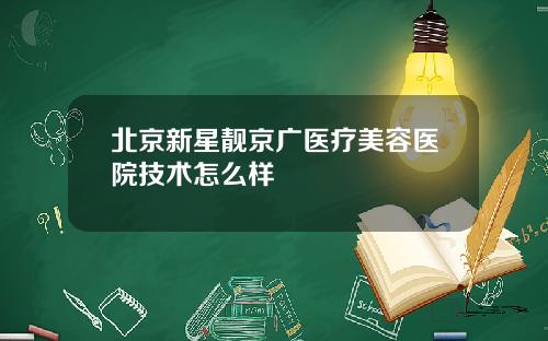 北京新星靓京广医疗美容医院技术怎么样