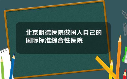 北京明德医院做国人自己的国际标准综合性医院