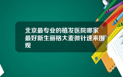 北京最专业的植发医院哪家最好新生丽格大麦微针速来围观
