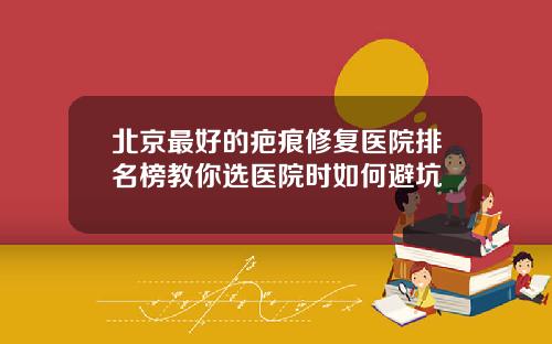 北京最好的疤痕修复医院排名榜教你选医院时如何避坑
