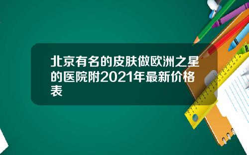 北京有名的皮肤做欧洲之星的医院附2021年最新价格表
