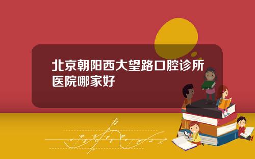 北京朝阳西大望路口腔诊所医院哪家好