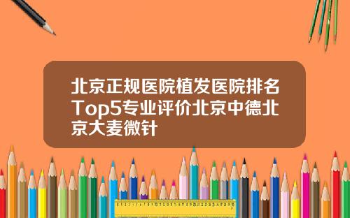 北京正规医院植发医院排名Top5专业评价北京中德北京大麦微针