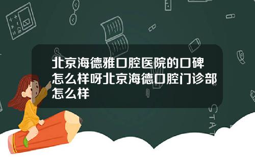 北京海德雅口腔医院的口碑怎么样呀北京海德口腔门诊部怎么样