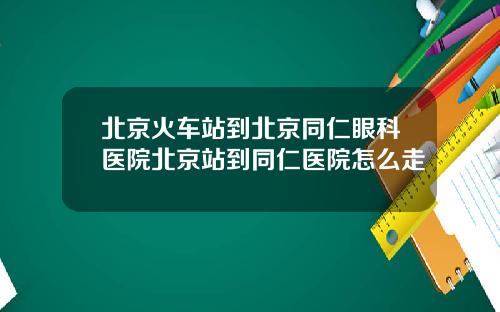 北京火车站到北京同仁眼科医院北京站到同仁医院怎么走