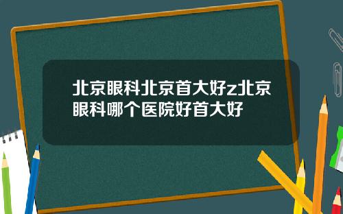北京眼科北京首大好z北京眼科哪个医院好首大好