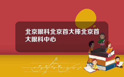 北京眼科北京首大棒北京首大眼科中心
