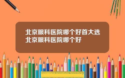 北京眼科医院哪个好首大选北京眼科医院哪个好