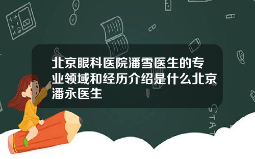 北京眼科医院潘雪医生的专业领域和经历介绍是什么北京潘永医生