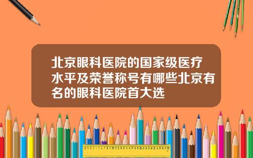 北京眼科医院的国家级医疗水平及荣誉称号有哪些北京有名的眼科医院首大选