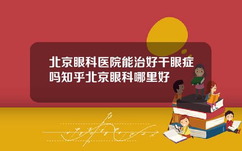 北京眼科医院能治好干眼症吗知乎北京眼科哪里好