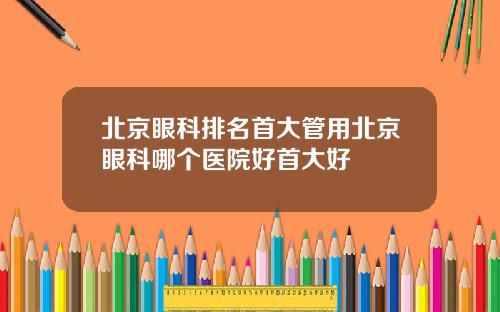 北京眼科排名首大管用北京眼科哪个医院好首大好