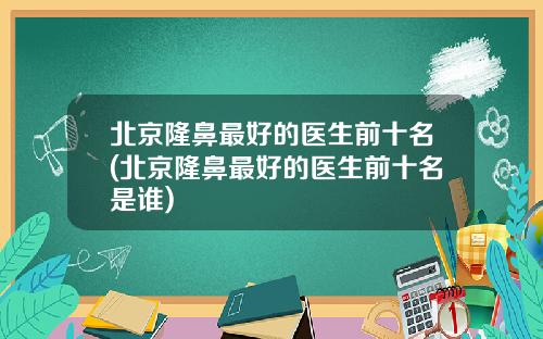 北京隆鼻最好的医生前十名(北京隆鼻最好的医生前十名是谁)