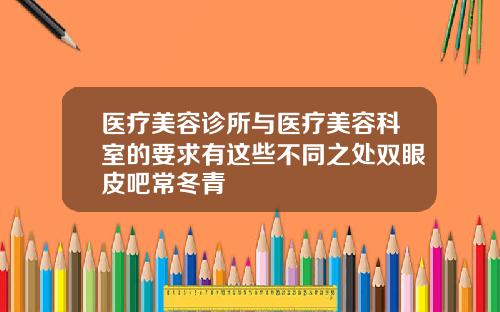医疗美容诊所与医疗美容科室的要求有这些不同之处双眼皮吧常冬青